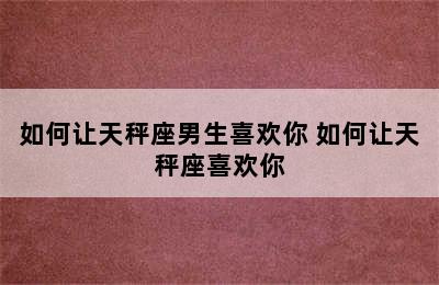 如何让天秤座男生喜欢你 如何让天秤座喜欢你